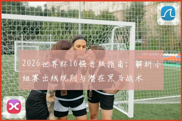 2026世界杯16强晋级指南:解析小组赛出线规则与潜在黑马战术