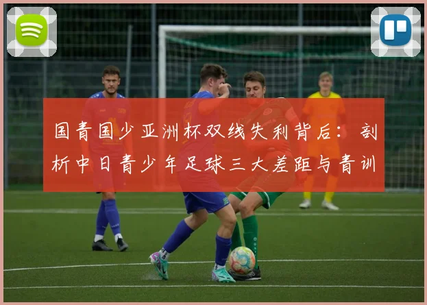国青国少亚洲杯双线失利背后：剖析中日青少年足球三大差距与青训改进路径