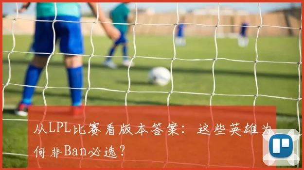 从LPL比赛看版本答案：这些英雄为何非Ban必选？