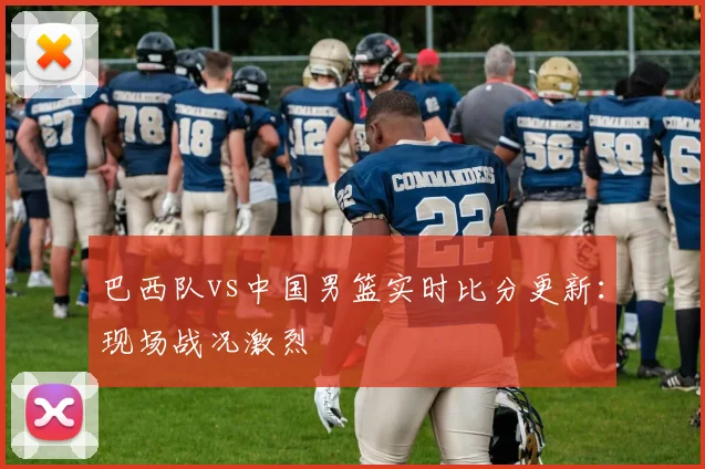 巴西队vs中国男篮实时比分更新：现场战况激烈