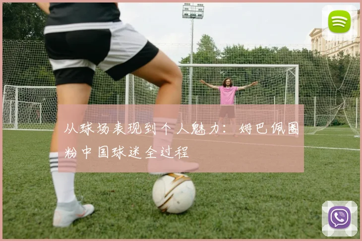 从球场表现到个人魅力：姆巴佩圈粉中国球迷全过程