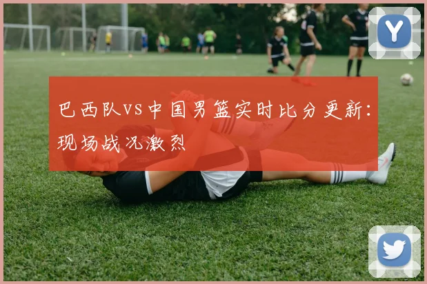 巴西队vs中国男篮实时比分更新：现场战况激烈