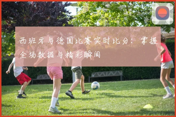 西班牙与德国比赛实时比分：掌握全场数据与精彩瞬间