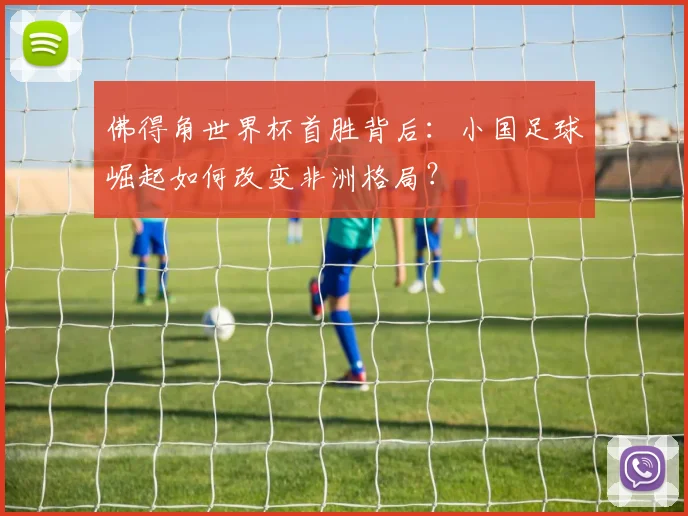 佛得角世界杯首胜背后：小国足球崛起如何改变非洲格局？